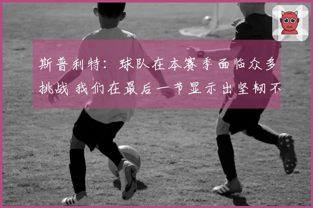 斯普利特：球队在本赛季面临众多挑战 我们在最后一节显示出坚韧不拔的精神