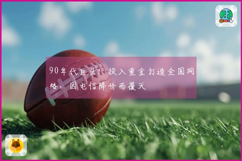 90年代巨头：投入重金打造全国网络，因电信降价而覆灭