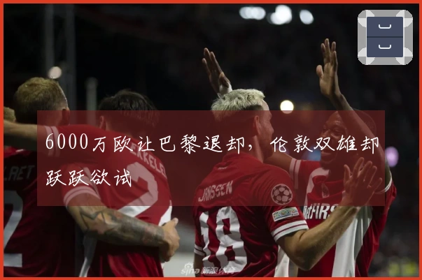 6000万欧让巴黎退却，伦敦双雄却跃跃欲试