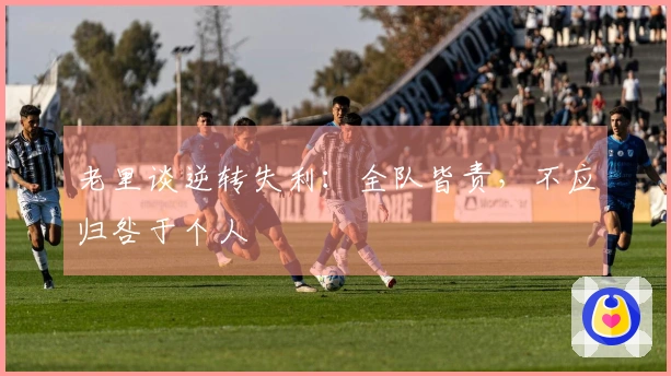 老里谈逆转失利：全队皆责，不应归咎于个人