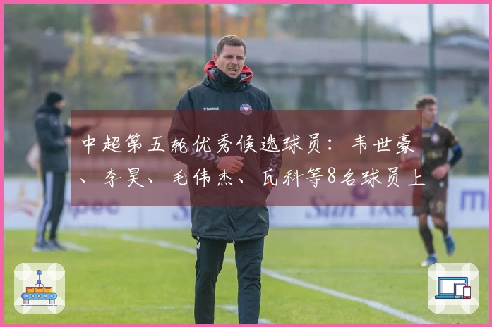 中超第五轮优秀候选球员：韦世豪、李昊、毛伟杰、瓦科等8名球员上榜