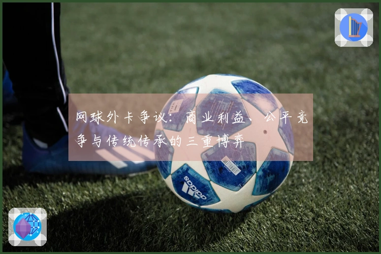 网球外卡争议：商业利益、公平竞争与传统传承的三重博弈